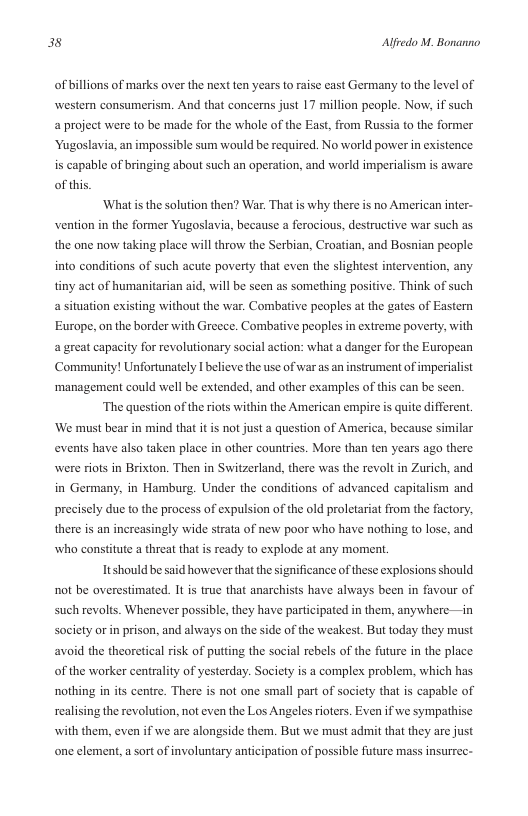 38 Alfredo M. Bonanno  of billions of marks over the next ten years to raise cast Germany to the level of western consumerism. And that concerns just 17 million people. Now, if such a project were 1o be made for the whole of the East, from Russia to the former  Yugoslavia, an impossible sum would be required. No world power i existence  is capable of bringing about such an operation, and world imperialism is aware of this  ‘What s the solution then? War. That s why there is no American inter- vention in the former Yugoslavia, because a ferocious, destructive war such as the one now taking place will throw the Serbian, Croatian, and Bosnian peaple into conditions of such acute poverty that even the slightest intervention, any. tiny act of humanitarian aid, will be seen as something positive. Think of such a situation existing without the war. Combative peoples at the gates of Eastern Europe, on the border with Greece. Combative peoples in extreme poverty, with a great capacity for revolutionary social action: what a danger for the European Community! Unfortunately I believe the use of war as an instrument of imperialist ‘management could well be extended, and other examples of this can be seen.  ‘The question of the riots within the American empire is quite differen. ‘We must bear in mind that it is not just a question of America, because similar events have also taken place in other countries. More than ten years ago there were riots in Brixton. Then in Switzerland, there was the revolt in Zurich, and in Germany, in Hamburg. Under the conditions of advanced capitalism and prcisely due to the process of expulsion of the old proletariat from the factory, there s an increasingly wide strata of new poor who have nothing to lose, and who constitute a threat that is ready to explode at any moment.  T should be said however that the significance of these explosions should not be overestimated. It is true that anarchists have always been in favour of such revolts. Whenever possible, they have participated in them, anywhere—in Society orin prison, and always on the side of the weakest. But today they must avoid the theoretical isk of puting the social rebels of the fture in the place of the worker centrality of yesterday. Society is a complex problem, which has nothing in its centre. There s not one small part of saciety that is capable of realising the revolution, not even the Los Angeles rioters. Even if we sympathise with them, even if we are alongside them. But we must adit that they are just one clement, a sort of involuntary anticipation of possible fture mass insurrec- 